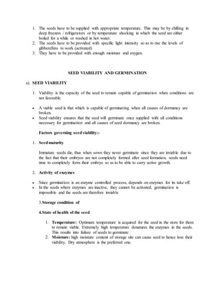 1. The seeds have to be supplied with appropriate temperature. This may be by chilling in
deep freezers / refrigerators or by temperature shocking in which the seed are either
boiled for a while or washed in hot water.
2. The seeds have to be provided with specific light intensity so as to rise the levels of
gibberellins to work (activated)
3. They have to be provided with enough moisture and oxygen.
SEED VIABILITY AND GERMINATION
a). SEED VIABILITY
1. Viability is the capacity of the seed to remain capable of germination when conditions are
not favorable.
 A viable seed is that which is capable of germinating when all causes of dormancy are
broken.
 Seed viability ensures that the seed will germinate once supplied with all conditions
necessary for germination and all causes of seed dormancy are broken.
Factors governing seedviability:-
1. Seedmaturity
Immature seeds die, thus when sown they never germinate since they are inviable due to
the fact that their embryos are not completely formed after seed formation, seeds need
time to completely form their embryo so as to be able to carry active growth.
2. Activity of enzymes
 Since germination is an enzyme controlled process, depends on enzymes for its take off.
 In the seeds where enzymes are inactive, they cannot be activated, germination is
impossible and the seeds are therefore inviable
3.Storage condition of
4.State of health of the seed
1. Temperature: Optimum temperature is acquired for the seed in the store for them
to remain viable. Extremely high temperature denatures the enzymes in the seeds.
This results into failure of seeds to germinate
2. Moisture: high moisture content of storage site can cause seed to hence lose their
viability. Dry atmosphere is the preferred one.
 