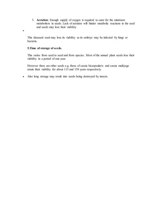 3. Aeration: Enough supply of oxygen is required to cater for the minimum
metabolism in seeds. Lack of aeration will hinder metabolic reactions in the seed
and seeds may lose their viability

This diseased seed may lose its viability as its embryo may be infected by fungi or
bacteria.
5.Time of storage of seeds.
This varies from seed to seed and from species. Most of the annual plant seeds lose their
viability in a period of one year.
However there are other seeds e.g. those of cassia bicaspsularis and cassia maltijuge
retain their viability for about 115 and 158 years respectively.
 Also long storage may result into seeds being destroyed by insects.
 