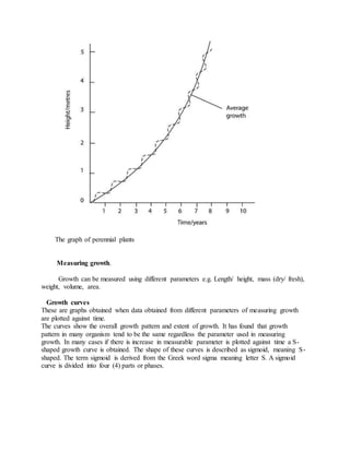 The graph of perennial plants
Measuring growth.
Growth can be measured using different parameters e.g. Length/ height, mass (dry/ fresh),
weight, volume, area.
Growth curves
These are graphs obtained when data obtained from different parameters of measuring growth
are plotted against time.
The curves show the overall growth pattern and extent of growth. It has found that growth
pattern in many organism tend to be the same regardless the parameter used in measuring
growth. In many cases if there is increase in measurable parameter is plotted against time a S-
shaped growth curve is obtained. The shape of these curves is described as sigmoid, meaning S-
shaped. The term sigmoid is derived from the Greek word sigma meaning letter S. A sigmoid
curve is divided into four (4) parts or phases.
 