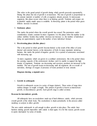 This refers to the grand period of growth during which growth proceeds exponentially.
During this phase the rate of growth is at maximum. The rate of growth is proportional to
the amount material or number of cells or organism already present. In microscopic
organisms this phase occurs when there is no limiting growth. Nutrients and oxygen are
in plentiful supply umple space is available. In flowering plants is the period when green
follicles increase in amount.
3. Stationary phase
This marks the period where the overall growth has ceased .The parameters under
consideration remain constant In micro organisms it is the phase when the number in the
culture stabilize besides they neither decrease nor increase i.e. the number of individual
dying are approximately equal to the number of new individual formed.
4. Decelerating phase (decline phase)
This is the period in which growth become limited as the result of the effect of some
internal and external factors, or the interaction of both. In many mammals including
humans, this marks the period of negative growth. It is a period of senescence associated
with increasing age.
In micro organisms which are grown in a confined environment, this is the period where
the carrying capacity of the environment declines and it is unable to support the high
density of organisms. Nutrients are decreasing and excretory products are increased in the
medium. The rate of growth keeps on decreasing until all organisms die as a result of
starvation, shortage of oxygen or presence of waste products in toxic amount.
Diagram showing a sigmoid curve
1. Growth in arthropods
Growth in arthropods occurs in a series of stages (instars). These series of stage show
sudden changes in weight or length. This pattern of growth is known as intermittent
growth, or discontinuous growth. Each growth stage is called an instar.
Reasons for intermittent growth.
All arthropods have an exoskeleton made up of hard chitinous cuticle, which prevents
overall growth of the whole body. The exoskeleton is shade periodically in the process called
moulting or ecdysis to allow growth.
The new cuticle underneath in soft enough to allow growth to take place. The cuticle later
hardens making growth impossible until cuticle is shed again. It is for this reason; growth occurs
in spurts interrupted by series of moults.
 