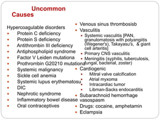 Uncommon
Causes
Hypercoagulable disorders
 Protein C deficiency
 Protein S deficiency
 Antithrombin III deficiency
 Antiphospholipid syndrome
 Factor V Leiden mutationa
 Prothrombin G20210 mutationa
 Systemic malignancy
 Sickle cell anemia
 Systemic lupus erythematosu
 DIC
 Nephrotic syndrome
 Inflammatory bowel disease
 Oral contraceptives
 Venous sinus thrombosisb
 Vasculitis
 Systemic vasculitis [PAN,
granulomatosis with polyangiitis
(Wegener's), Takayasu's, & giant
cell arteritis]
 Primary CNS vasculitis
 Meningitis (syphilis, tuberculosis,
fungal, bacterial, zoster)
 Cardiogenic
 Mitral valve calcification
 Atrial myxoma
 Intracardiac tumor
 Libman-Sacks endocarditis
 Subarachnoid hemorrhage
vasospasm
 Drugs: cocaine, amphetamin
 Eclampsia
 