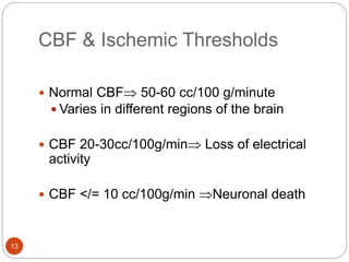 CBF & Ischemic Thresholds
13
 Normal CBF 50-60 cc/100 g/minute
 Varies in different regions of the brain
 CBF 20-30cc/100g/min Loss of electrical
activity
 CBF </= 10 cc/100g/min Neuronal death
 