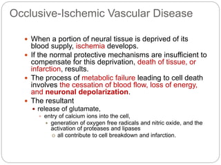 Occlusive-Ischemic Vascular Disease
 When a portion of neural tissue is deprived of its
blood supply, ischemia develops.
 If the normal protective mechanisms are insufficient to
compensate for this deprivation, death of tissue, or
infarction, results.
 The process of metabolic failure leading to cell death
involves the cessation of blood flow, loss of energy,
and neuronal depolarization.
 The resultant
 release of glutamate,
 entry of calcium ions into the cell,
 generation of oxygen free radicals and nitric oxide, and the
activation of proteases and lipases
o all contribute to cell breakdown and infarction.
 