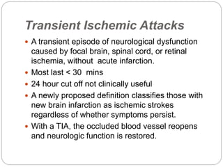 Transient Ischemic Attacks
 A transient episode of neurological dysfunction
caused by focal brain, spinal cord, or retinal
ischemia, without acute infarction.
 Most last < 30 mins
 24 hour cut off not clinically useful
 A newly proposed definition classifies those with
new brain infarction as ischemic strokes
regardless of whether symptoms persist.
 With a TIA, the occluded blood vessel reopens
and neurologic function is restored.
 
