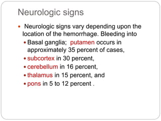 Neurologic signs
 Neurologic signs vary depending upon the
location of the hemorrhage. Bleeding into
 Basal ganglia; putamen occurs in
approximately 35 percent of cases,
 subcortex in 30 percent,
 cerebellum in 16 percent,
 thalamus in 15 percent, and
 pons in 5 to 12 percent .
 