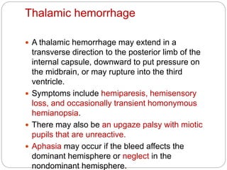 Thalamic hemorrhage
 A thalamic hemorrhage may extend in a
transverse direction to the posterior limb of the
internal capsule, downward to put pressure on
the midbrain, or may rupture into the third
ventricle.
 Symptoms include hemiparesis, hemisensory
loss, and occasionally transient homonymous
hemianopsia.
 There may also be an upgaze palsy with miotic
pupils that are unreactive.
 Aphasia may occur if the bleed affects the
dominant hemisphere or neglect in the
nondominant hemisphere.
 