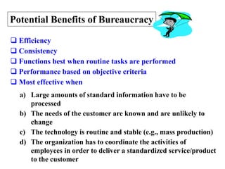 14
Potential Benefits of Bureaucracy
 Efficiency
 Consistency
 Functions best when routine tasks are performed
 Performance based on objective criteria
 Most effective when
a) Large amounts of standard information have to be
processed
b) The needs of the customer are known and are unlikely to
change
c) The technology is routine and stable (e.g., mass production)
d) The organization has to coordinate the activities of
employees in order to deliver a standardized service/product
to the customer
 