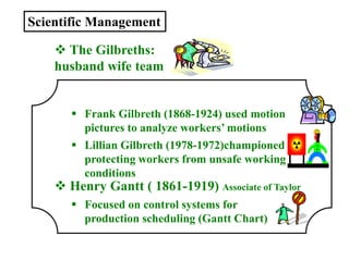 Scientific Management
 The Gilbreths:
husband wife team
 Frank Gilbreth (1868-1924) used motion
pictures to analyze workers’ motions
 Lillian Gilbreth (1978-1972)championed
protecting workers from unsafe working
conditions
 Henry Gantt ( 1861-1919) Associate of Taylor
 Focused on control systems for
production scheduling (Gantt Chart)
 