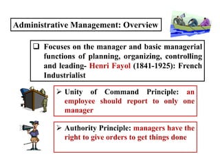 Administrative Management: Overview
 Focuses on the manager and basic managerial
functions of planning, organizing, controlling
and leading- Henri Fayol (1841-1925): French
Industrialist
 Unity of Command Principle: an
employee should report to only one
manager
 Authority Principle: managers have the
right to give orders to get things done
 
