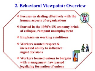 2. Behavioral Viewpoint: Overview
 Focuses on dealing effectively with the
human aspects of organizations
 Started in the 1930’s:US economy brink
of collapse, rampant unemployment
 Emphasis on working conditions
 Workers wanted respect &
increased ability to influence
mgmt decisions
 Workers formed unions to bargain
with management: law passed
legalizing formation of unions
 