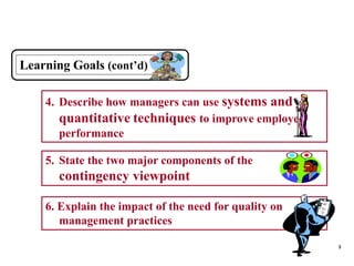 3
Learning Goals (cont’d)
4. Describe how managers can use systems and
quantitative techniques to improve employee
performance
5. State the two major components of the
contingency viewpoint
6. Explain the impact of the need for quality on
management practices
 