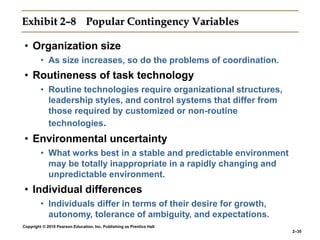 Copyright © 2010 Pearson Education, Inc. Publishing as Prentice Hall
2–35
Exhibit 2–8 Popular Contingency Variables
• Organization size
• As size increases, so do the problems of coordination.
• Routineness of task technology
• Routine technologies require organizational structures,
leadership styles, and control systems that differ from
those required by customized or non-routine
technologies.
• Environmental uncertainty
• What works best in a stable and predictable environment
may be totally inappropriate in a rapidly changing and
unpredictable environment.
• Individual differences
• Individuals differ in terms of their desire for growth,
autonomy, tolerance of ambiguity, and expectations.
 