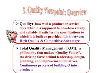  Quality: how well a product or service
does what it is supposed to do—how closely
and reliably it satisfies the specifications to
which it is built or provided. Link between
High Quality & Competitive Advantage
 Total Quality Management (TQM): a
philosophy that makes “Quality Values”,
the driving force behind leadership, design,
planning, and improvement initiatives.
Continuous process of building Q into
products
 