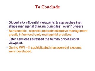 To Conclude
• Dipped into influential viewpoints & approaches that
shape managerial thinking during last over115 years
• Bureaucratic , scientific and administrative management
greatly influenced early managerial practices.
• Later new ideas stressed the human or behavioral
viewpoint.
• During WW – II sophisticated management systems
were developed.
 