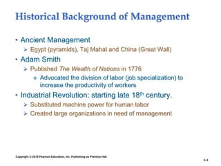 Copyright © 2010 Pearson Education, Inc. Publishing as Prentice Hall
2–4
Historical Background of Management
• Ancient Management
 Egypt (pyramids), Taj Mahal and China (Great Wall)
• Adam Smith
 Published The Wealth of Nations in 1776
 Advocated the division of labor (job specialization) to
increase the productivity of workers
• Industrial Revolution: starting late 18th century.
 Substituted machine power for human labor
 Created large organizations in need of management
 