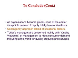 To Conclude (Cont.)
• As organizations became global, none of the earlier
viewpoints seemed to apply totally to new situations.
• Contingency approach talked of situational factors.
• Today’s managers are concerned mainly with “Quality
Viewpoint” of management to meet consumer demand
throughout the world for quality products and services
 