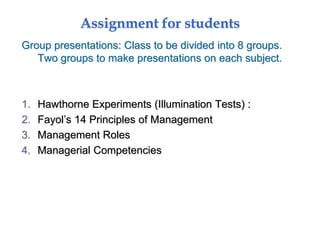 Assignment for students
Group presentations: Class to be divided into 8 groups.
Two groups to make presentations on each subject.
1. Hawthorne Experiments (Illumination Tests) :
2. Fayol’s 14 Principles of Management
3. Management Roles
4. Managerial Competencies
 
