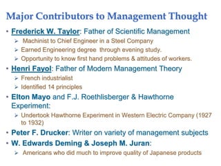 Major Contributors to Management Thought
• Frederick W. Taylor: Father of Scientific Management
 Machinist to Chief Engineer in a Steel Company
 Earned Engineering degree through evening study.
 Opportunity to know first hand problems & attitudes of workers.
• Henri Fayol: Father of Modern Management Theory
 French industrialist
 Identified 14 principles
• Elton Mayo and F.J. Roethlisberger & Hawthorne
Experiment:
 Undertook Hawthorne Experiment in Western Electric Company (1927
to 1932)
• Peter F. Drucker: Writer on variety of management subjects
• W. Edwards Deming & Joseph M. Juran:
 Americans who did much to improve quality of Japanese products
 
