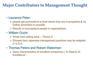 Major Contributors to Management Thought
• Laurance Peter:
 people get promoted to a level where they are incompetent & no
further promotion is possible
 Results in incompetent people in organizations
• William Ouchi:
 Wrote best selling book – Theory Z
 Showed how Japanese management practices may be adapted
in U.S.A.
• Thomas Peters and Robert Waterman:
 Gave characteristics of excellent companies ( “In Search of
Excellence”.
 