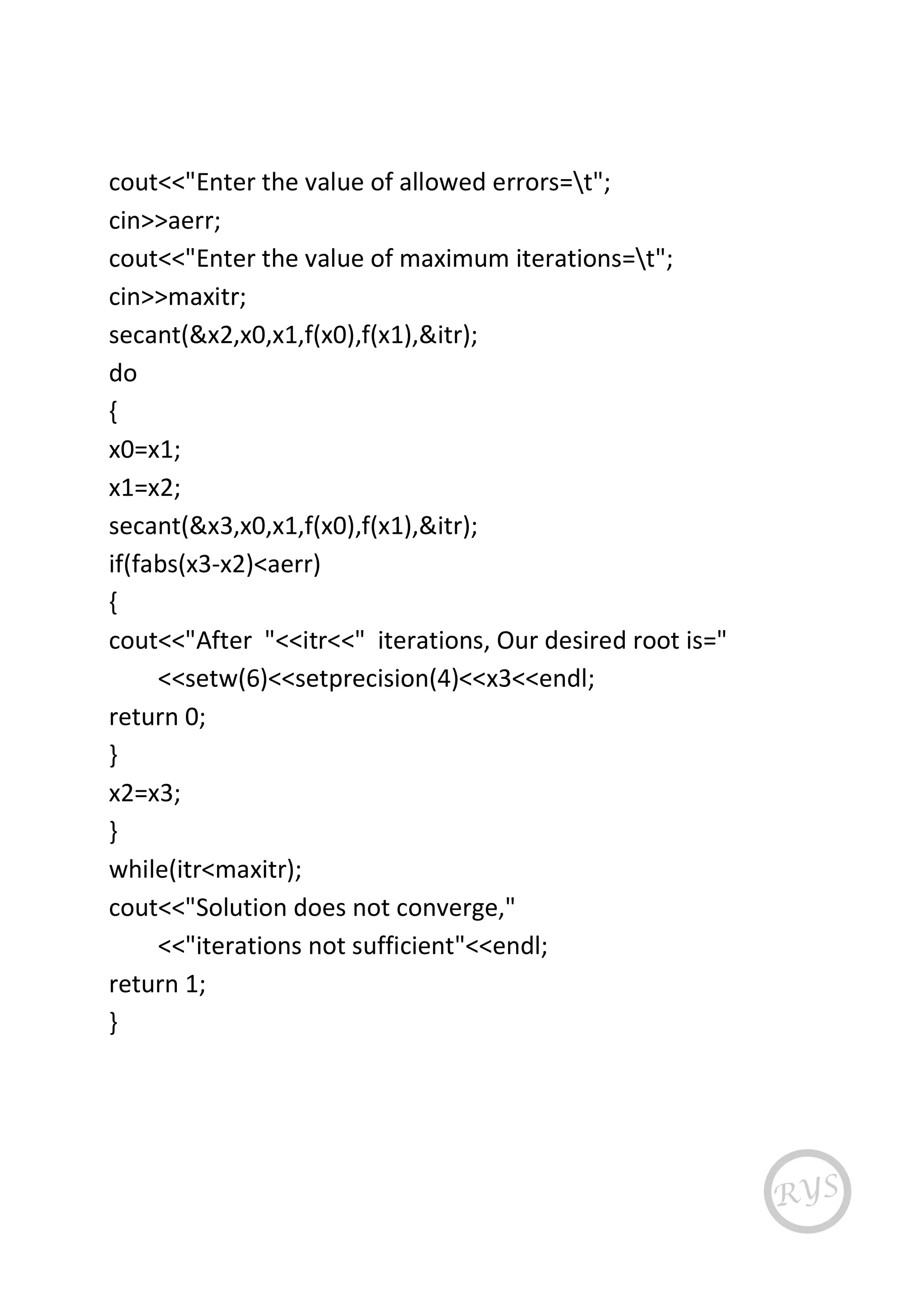 cout<<"Enter the value of allowed errors=t";
cin>>aerr;
cout<<"Enter the value of maximum iterations=t";
cin>>maxitr;
secant(&x2,x0,x1,f(x0),f(x1),&itr);
do
{
x0=x1;
x1=x2;
secant(&x3,x0,x1,f(x0),f(x1),&itr);
if(fabs(x3-x2)<aerr)
{
cout<<"After "<<itr<<" iterations, Our desired root is="
<<setw(6)<<setprecision(4)<<x3<<endl;
return 0;
}
x2=x3;
}
while(itr<maxitr);
cout<<"Solution does not converge,"
<<"iterations not sufficient"<<endl;
return 1;
}
 