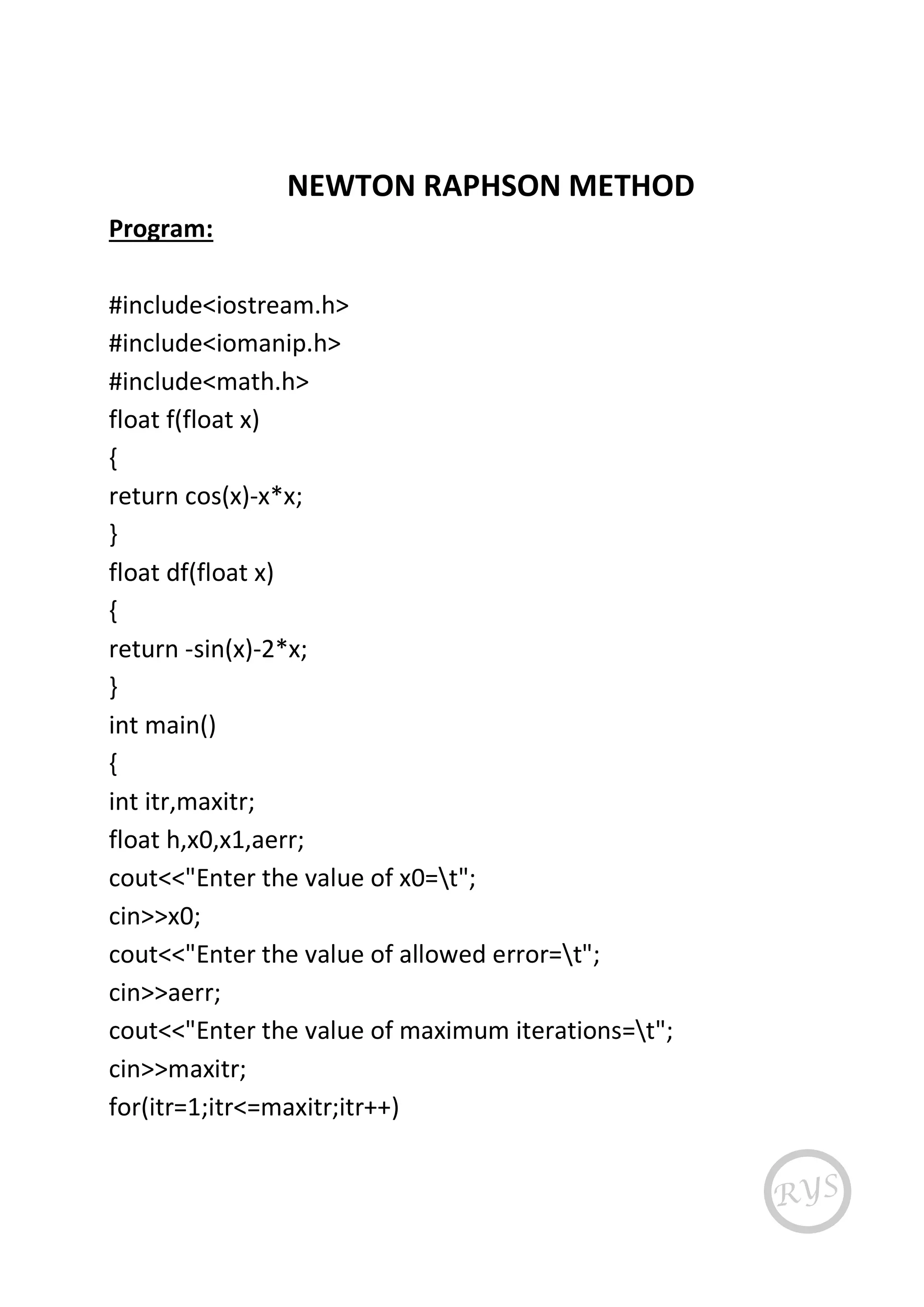 NEWTON RAPHSON METHOD
Program:
#include<iostream.h>
#include<iomanip.h>
#include<math.h>
float f(float x)
{
return cos(x)-x*x;
}
float df(float x)
{
return -sin(x)-2*x;
}
int main()
{
int itr,maxitr;
float h,x0,x1,aerr;
cout<<"Enter the value of x0=t";
cin>>x0;
cout<<"Enter the value of allowed error=t";
cin>>aerr;
cout<<"Enter the value of maximum iterations=t";
cin>>maxitr;
for(itr=1;itr<=maxitr;itr++)
 
