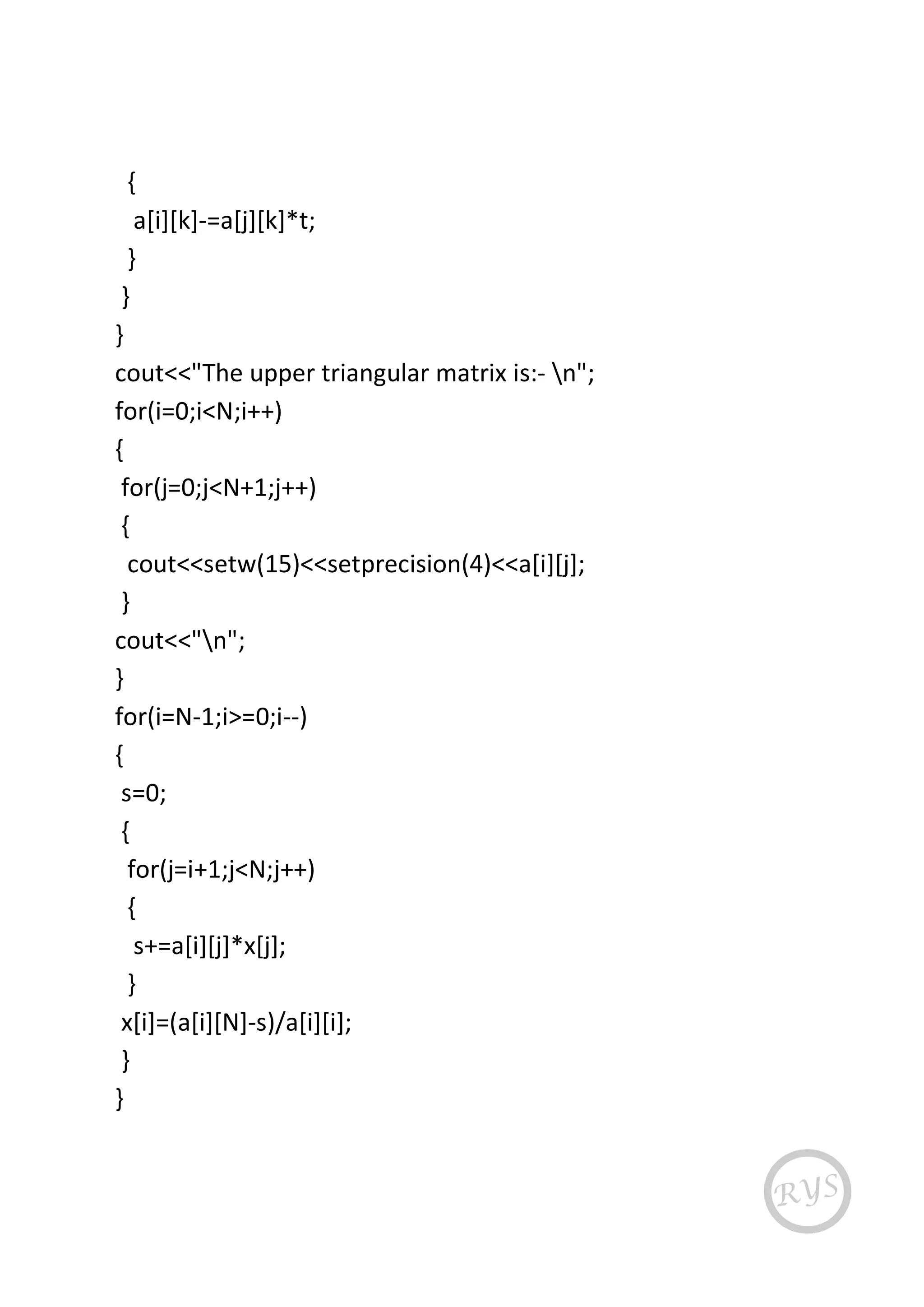 {
a[i][k]-=a[j][k]*t;
}
}
}
cout<<"The upper triangular matrix is:- n";
for(i=0;i<N;i++)
{
for(j=0;j<N+1;j++)
{
cout<<setw(15)<<setprecision(4)<<a[i][j];
}
cout<<"n";
}
for(i=N-1;i>=0;i--)
{
s=0;
{
for(j=i+1;j<N;j++)
{
s+=a[i][j]*x[j];
}
x[i]=(a[i][N]-s)/a[i][i];
}
}
 