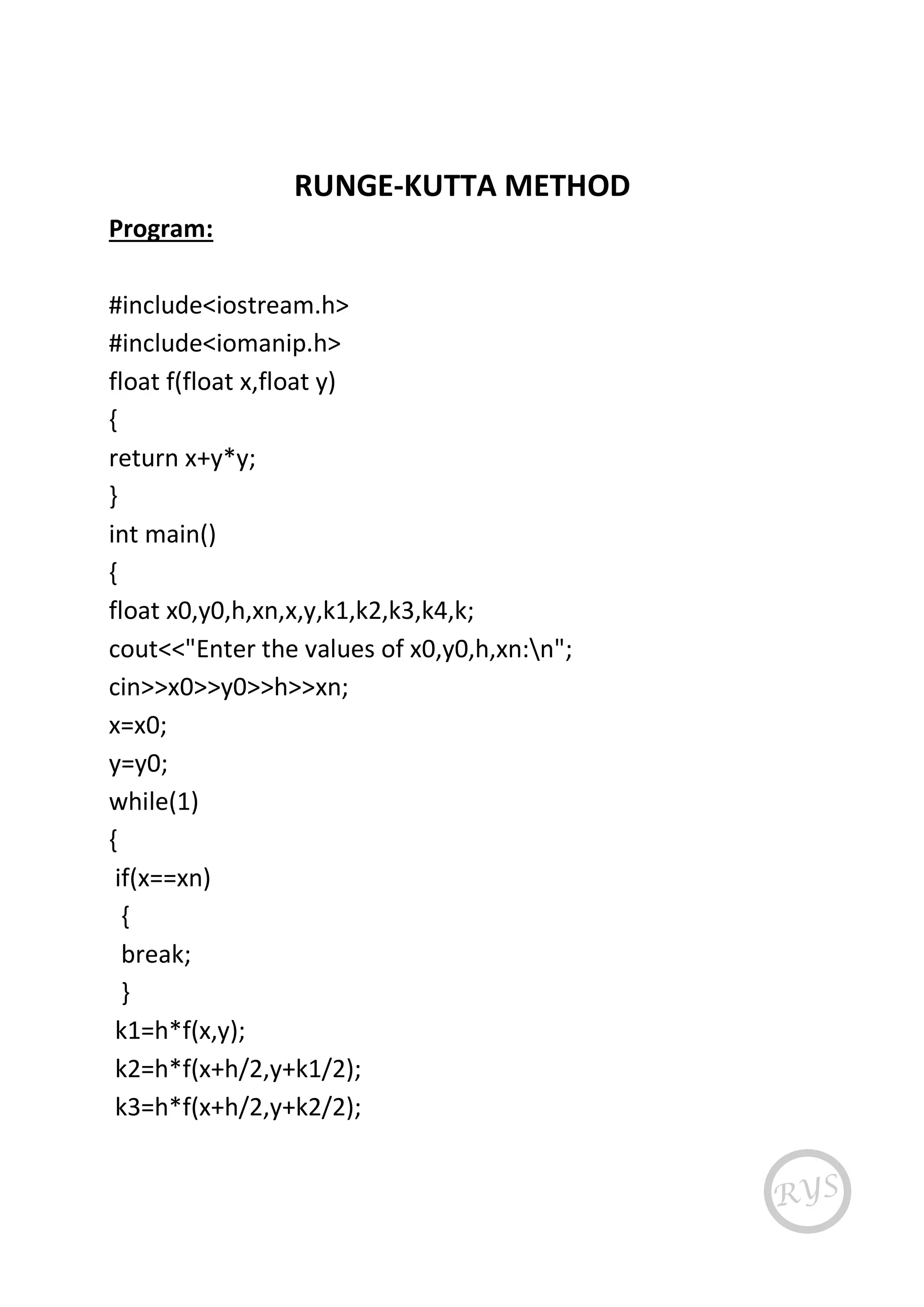 RUNGE-KUTTA METHOD
Program:
#include<iostream.h>
#include<iomanip.h>
float f(float x,float y)
{
return x+y*y;
}
int main()
{
float x0,y0,h,xn,x,y,k1,k2,k3,k4,k;
cout<<"Enter the values of x0,y0,h,xn:n";
cin>>x0>>y0>>h>>xn;
x=x0;
y=y0;
while(1)
{
if(x==xn)
{
break;
}
k1=h*f(x,y);
k2=h*f(x+h/2,y+k1/2);
k3=h*f(x+h/2,y+k2/2);
 