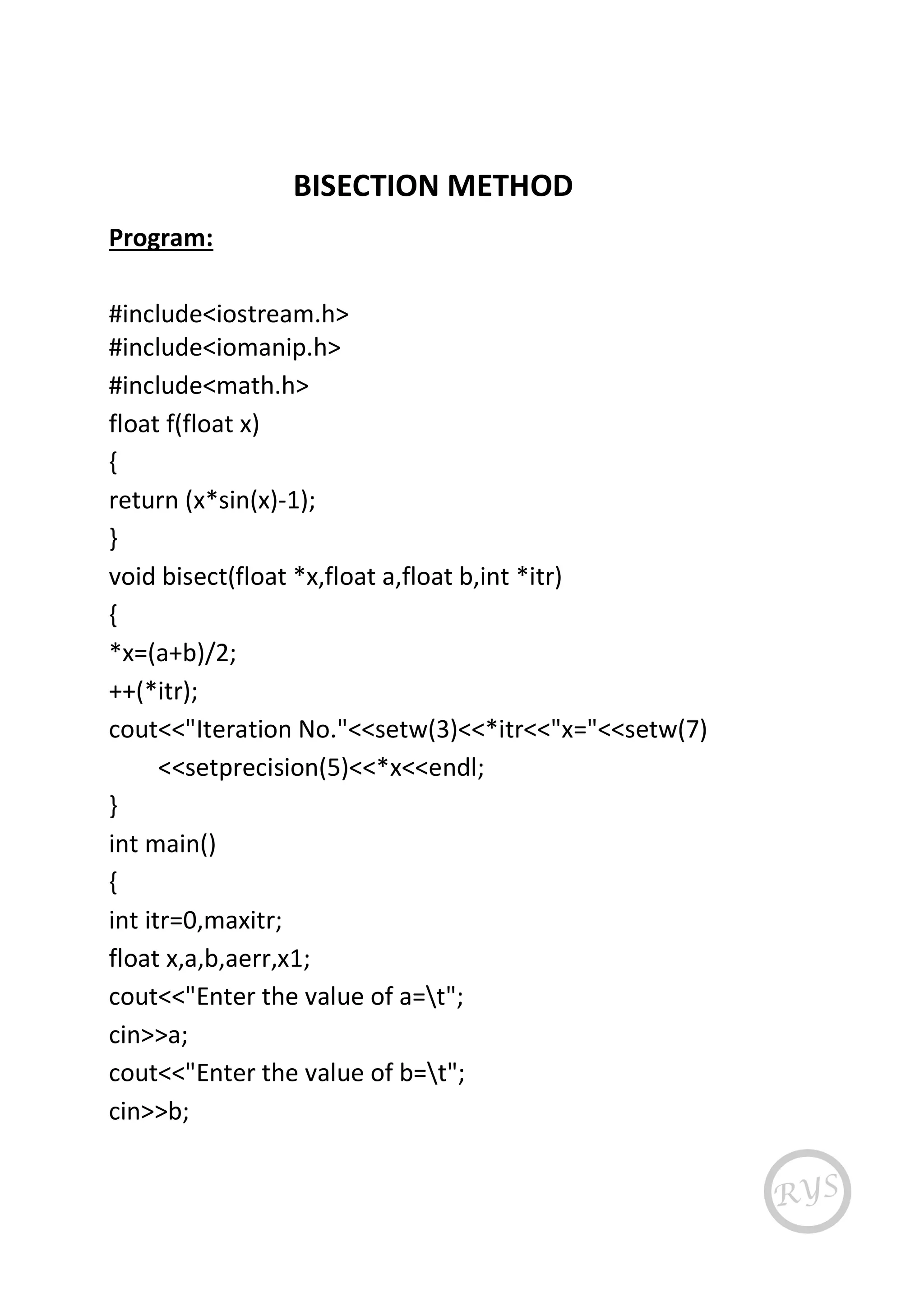 BISECTION METHOD
Program:
#include<iostream.h>
#include<iomanip.h>
#include<math.h>
float f(float x)
{
return (x*sin(x)-1);
}
void bisect(float *x,float a,float b,int *itr)
{
*x=(a+b)/2;
++(*itr);
cout<<"Iteration No."<<setw(3)<<*itr<<"x="<<setw(7)
<<setprecision(5)<<*x<<endl;
}
int main()
{
int itr=0,maxitr;
float x,a,b,aerr,x1;
cout<<"Enter the value of a=t";
cin>>a;
cout<<"Enter the value of b=t";
cin>>b;
 