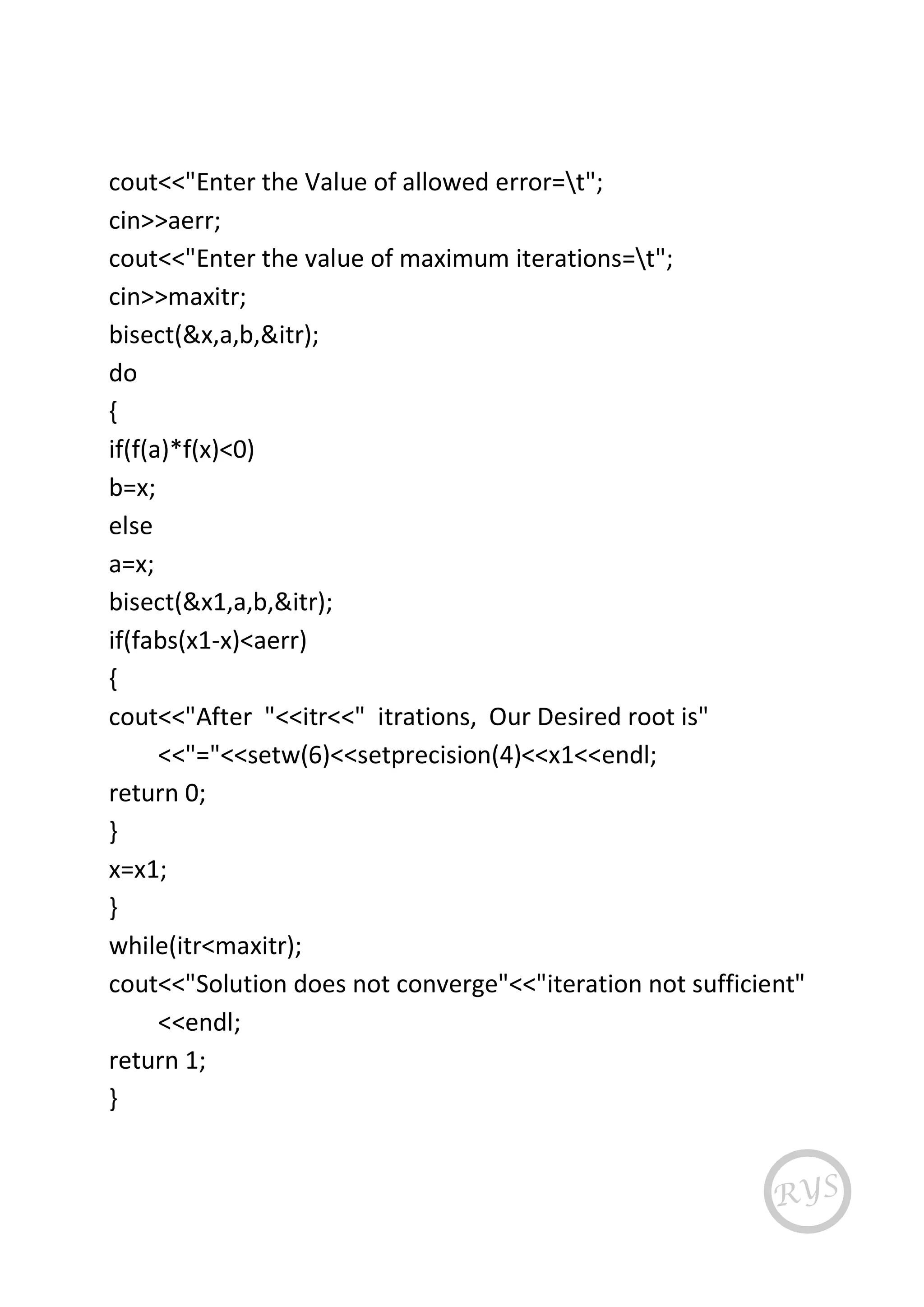 cout<<"Enter the Value of allowed error=t";
cin>>aerr;
cout<<"Enter the value of maximum iterations=t";
cin>>maxitr;
bisect(&x,a,b,&itr);
do
{
if(f(a)*f(x)<0)
b=x;
else
a=x;
bisect(&x1,a,b,&itr);
if(fabs(x1-x)<aerr)
{
cout<<"After "<<itr<<" itrations, Our Desired root is"
<<"="<<setw(6)<<setprecision(4)<<x1<<endl;
return 0;
}
x=x1;
}
while(itr<maxitr);
cout<<"Solution does not converge"<<"iteration not sufficient"
<<endl;
return 1;
}
 
