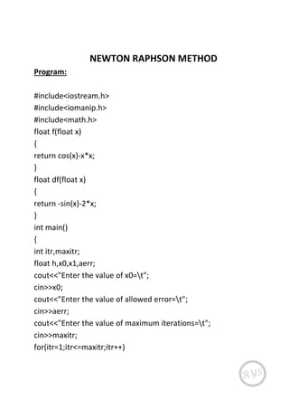 NEWTON RAPHSON METHOD
Program:
#include<iostream.h>
#include<iomanip.h>
#include<math.h>
float f(float x)
{
return cos(x)-x*x;
}
float df(float x)
{
return -sin(x)-2*x;
}
int main()
{
int itr,maxitr;
float h,x0,x1,aerr;
cout<<"Enter the value of x0=t";
cin>>x0;
cout<<"Enter the value of allowed error=t";
cin>>aerr;
cout<<"Enter the value of maximum iterations=t";
cin>>maxitr;
for(itr=1;itr<=maxitr;itr++)
 