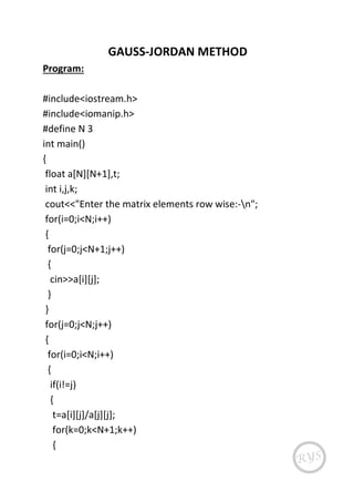 GAUSS-JORDAN METHOD
Program:
#include<iostream.h>
#include<iomanip.h>
#define N 3
int main()
{
float a[N][N+1],t;
int i,j,k;
cout<<"Enter the matrix elements row wise:-n";
for(i=0;i<N;i++)
{
for(j=0;j<N+1;j++)
{
cin>>a[i][j];
}
}
for(j=0;j<N;j++)
{
for(i=0;i<N;i++)
{
if(i!=j)
{
t=a[i][j]/a[j][j];
for(k=0;k<N+1;k++)
{
 