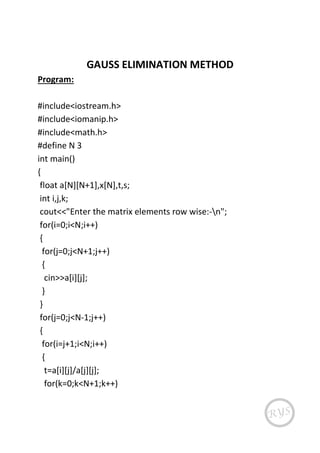 GAUSS ELIMINATION METHOD
Program:
#include<iostream.h>
#include<iomanip.h>
#include<math.h>
#define N 3
int main()
{
float a[N][N+1],x[N],t,s;
int i,j,k;
cout<<"Enter the matrix elements row wise:-n";
for(i=0;i<N;i++)
{
for(j=0;j<N+1;j++)
{
cin>>a[i][j];
}
}
for(j=0;j<N-1;j++)
{
for(i=j+1;i<N;i++)
{
t=a[i][j]/a[j][j];
for(k=0;k<N+1;k++)
 