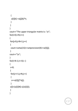 {
a[i][k]-=a[j][k]*t;
}
}
}
cout<<"The upper triangular matrix is:- n";
for(i=0;i<N;i++)
{
for(j=0;j<N+1;j++)
{
cout<<setw(15)<<setprecision(4)<<a[i][j];
}
cout<<"n";
}
for(i=N-1;i>=0;i--)
{
s=0;
{
for(j=i+1;j<N;j++)
{
s+=a[i][j]*x[j];
}
x[i]=(a[i][N]-s)/a[i][i];
}
}
 