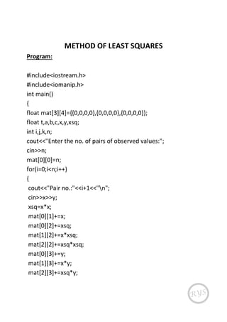 METHOD OF LEAST SQUARES
Program:
#include<iostream.h>
#include<iomanip.h>
int main()
{
float mat[3][4]={{0,0,0,0},{0,0,0,0},{0,0,0,0}};
float t,a,b,c,x,y,xsq;
int i,j,k,n;
cout<<"Enter the no. of pairs of observed values:";
cin>>n;
mat[0][0]=n;
for(i=0;i<n;i++)
{
cout<<"Pair no.:"<<i+1<<"n";
cin>>x>>y;
xsq=x*x;
mat[0][1]+=x;
mat[0][2]+=xsq;
mat[1][2]+=x*xsq;
mat[2][2]+=xsq*xsq;
mat[0][3]+=y;
mat[1][3]+=x*y;
mat[2][3]+=xsq*y;
 