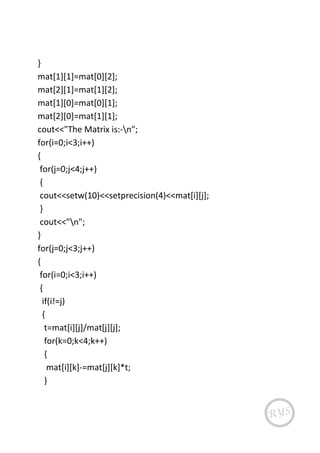 }
mat[1][1]=mat[0][2];
mat[2][1]=mat[1][2];
mat[1][0]=mat[0][1];
mat[2][0]=mat[1][1];
cout<<"The Matrix is:-n";
for(i=0;i<3;i++)
{
for(j=0;j<4;j++)
{
cout<<setw(10)<<setprecision(4)<<mat[i][j];
}
cout<<"n";
}
for(j=0;j<3;j++)
{
for(i=0;i<3;i++)
{
if(i!=j)
{
t=mat[i][j]/mat[j][j];
for(k=0;k<4;k++)
{
mat[i][k]-=mat[j][k]*t;
}
 