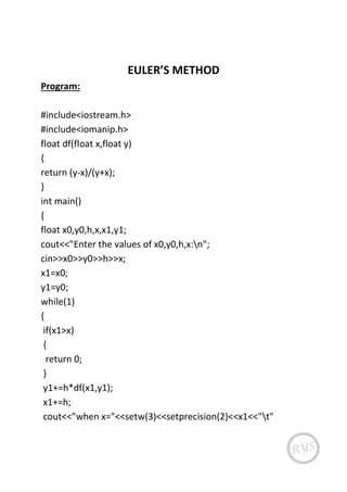 EULER’S METHOD
Program:
#include<iostream.h>
#include<iomanip.h>
float df(float x,float y)
{
return (y-x)/(y+x);
}
int main()
{
float x0,y0,h,x,x1,y1;
cout<<"Enter the values of x0,y0,h,x:n";
cin>>x0>>y0>>h>>x;
x1=x0;
y1=y0;
while(1)
{
if(x1>x)
{
return 0;
}
y1+=h*df(x1,y1);
x1+=h;
cout<<"when x="<<setw(3)<<setprecision(2)<<x1<<"t"
 