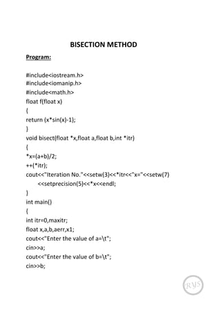 BISECTION METHOD
Program:
#include<iostream.h>
#include<iomanip.h>
#include<math.h>
float f(float x)
{
return (x*sin(x)-1);
}
void bisect(float *x,float a,float b,int *itr)
{
*x=(a+b)/2;
++(*itr);
cout<<"Iteration No."<<setw(3)<<*itr<<"x="<<setw(7)
<<setprecision(5)<<*x<<endl;
}
int main()
{
int itr=0,maxitr;
float x,a,b,aerr,x1;
cout<<"Enter the value of a=t";
cin>>a;
cout<<"Enter the value of b=t";
cin>>b;
 