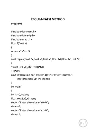 REGULA-FALSI METHOD
Program:
#include<iostream.h>
#include<iomanip.h>
#include<math.h>
float f(float x)
{
return x*x*x-x-5;
}
void regula(float *x,float x0,float x1,float fx0,float fx1, int *itr)
{
*x=x0-((x1-x0)/(fx1-fx0))*fx0;
++(*itr);
cout<<"Iteration no."<<setw(3)<<*itr<<"x="<<setw(7)
<<setprecision(5)<<*x<<endl;
}
int main()
{
int itr=0,maxitr;
float x0,x1,x2,x3,aerr;
cout<<"Enter the value of x0=t";
cin>>x0;
cout<<"Enter the value of x1=t";
cin>>x1;
 