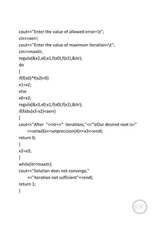 cout<<"Enter the value of allowed error=t";
cin>>aerr;
cout<<"Enter the value of maximum iteration=t";
cin>>maxitr;
regula(&x2,x0,x1,f(x0),f(x1),&itr);
do
{
if(f(x0)*f(x2)<0)
x1=x2;
else
x0=x2;
regula(&x3,x0,x1,f(x0),f(x1),&itr);
if(fabs(x3-x2)<aerr)
{
cout<<"After "<<itr<<" iterations,"<<"tOur desired root is="
<<setw(6)<<setprecision(4)<<x3<<endl;
return 0;
}
x2=x3;
}
while(itr<maxitr);
cout<<"Solution does not converge,"
<<"iteration not sufficient"<<endl;
return 1;
}
 
