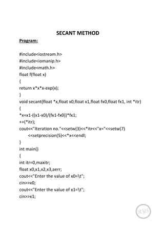 SECANT METHOD
Program:
#include<iostream.h>
#include<iomanip.h>
#include<math.h>
float f(float x)
{
return x*x*x-exp(x);
}
void secant(float *x,float x0,float x1,float fx0,float fx1, int *itr)
{
*x=x1-((x1-x0)/(fx1-fx0))*fx1;
++(*itr);
cout<<"Iteration no."<<setw(3)<<*itr<<"x="<<setw(7)
<<setprecision(5)<<*x<<endl;
}
int main()
{
int itr=0,maxitr;
float x0,x1,x2,x3,aerr;
cout<<"Enter the value of x0=t";
cin>>x0;
cout<<"Enter the value of x1=t";
cin>>x1;
 