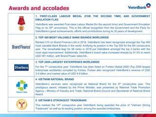 Awards and accolades
1. FIRST-CLASS LABOUR MEDAL (FOR THE SECOND TIME) AND GOVERNMENT
EMULATION FLAG
VietinBank was awarded First-class Labour Medal (for the second time) and Government Emulation
Flag on its 30th anniversary. This is the official recognition from the Government and the Party for
VietinBank’s great achievements, efforts and contributions during its 30 years of development.
2. TOP 400 MOST VALUABLE BANK BRANDS WORLDWIDE
Ranked 310 on Brand Finance’s list in 2018, VietinBank has been recognized amongst the Top 400
most valuable Bank Brands in the world, fortifying its position in the Top 500 for the 6th consecutive
year. The remarkable leap for 98 ranks in 2018 put VietinBank amongst the top 3 banks with the
most rapid improvement. Additionally, VietinBank’s brand value increased sharply by 51.3% to reach
USD 381 million, with Brand Power rated AA-.
3. TOP 2000 LARGEST ENTERPRISES WORLDWIDE
For the 7th consecutive year, VietinBank has been listed on Forbes Global 2000 (Top 2000 largest
enterprises worldwide) compiled by Forbes. Forbes also recognized VietinBank’s revenue of USD
3.4 billion and market value of USD 4.8 billion.
4. VIETNAM NATIONAL BRAND
VietinBank’s services were recognized as National Brand for the 5th consecutive year. This
prestigious award, initiated by the Prime Minister, was presented by National Trade Promotion
Agency - Ministry of Industry and Trade, National Brand Council and Secretariat of National Brand
Award.
5. VIETNAM’S STRONGEST TRADEMARK
This marked the 14th consecutive year VietinBank being awarded the prize of “Vietnam Strong
Trademark” as well as its leading position among the awarded enterprises.
33
 