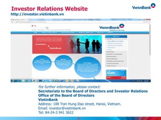 Investor Relations Website
http://investor.vietinbank.vn
For further information, please contact:
Secretariats to the Board of Directors and Investor Relations
Office of the Board of Directors
VietinBank
Address: 108 Tran Hung Dao street, Hanoi, Vietnam.
Email: investor@vietinbank.vn
Tel: 84-24-3 941 3622
38
 