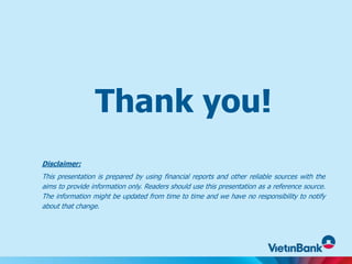 Thank you!
Disclaimer:
This presentation is prepared by using financial reports and other reliable sources with the
aims to provide information only. Readers should use this presentation as a reference source.
The information might be updated from time to time and we have no responsibility to notify
about that change.
 