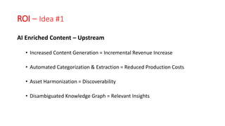 ROI – Idea #1
AI Enriched Content – Upstream
• Increased Content Generation = Incremental Revenue Increase
• Automated Categorization & Extraction = Reduced Production Costs
• Asset Harmonization = Discoverability
• Disambiguated Knowledge Graph = Relevant Insights
 
