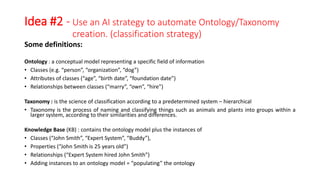Idea #2 - Use an AI strategy to automate Ontology/Taxonomy
creation. (classification strategy)
Some definitions:
Ontology : a conceptual model representing a specific field of information
• Classes (e.g. “person”, “organization”, “dog”)
• Attributes of classes (“age”, “birth date”, “foundation date”)
• Relationships between classes (“marry”, “own”, “hire”)
Taxonomy : is the science of classification according to a predetermined system – hierarchical
• Taxonomy is the process of naming and classifying things such as animals and plants into groups within a
larger system, according to their similarities and differences.
Knowledge Base (KB) : contains the ontology model plus the instances of
• Classes (“John Smith”, “Expert System”, “Buddy”),
• Properties (“John Smith is 25 years old”)
• Relationships (“Expert System hired John Smith”)
• Adding instances to an ontology model = “populating” the ontology
 