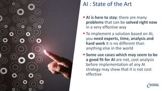 AI : State of the Art
 AI is here to stay: there are many
problems that can be solved right now
in a very effective way
 To implement a solution based on AI,
you need experts, time, analysis and
hard work it is no different than
anything else in the world
 Some use cases which may seem to be
a good fit for AI are not, cost analysis
before implementation of any AI
strategy may show that it is not cost
effective
 