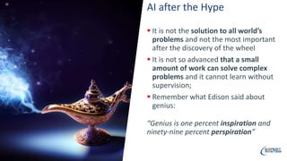 AI after the Hype
 It is not the solution to all world’s
problems and not the most important
after the discovery of the wheel
 It is not so advanced that a small
amount of work can solve complex
problems and it cannot learn without
supervision;
 Remember what Edison said about
genius:
“Genius is one percent inspiration and
ninety-nine percent perspiration”
 