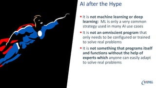 AI after the Hype
 It is not machine learning or deep
learning: ML is only a very common
strategy used in many AI use cases
 It is not an omniscient program that
only needs to be configured or trained
to solve real problems
 It is not something that programs itself
and functions without the help of
experts which anyone can easily adapt
to solve real problems
 