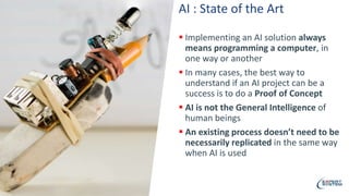 AI : State of the Art
 Implementing an AI solution always
means programming a computer, in
one way or another
 In many cases, the best way to
understand if an AI project can be a
success is to do a Proof of Concept
 AI is not the General Intelligence of
human beings
 An existing process doesn’t need to be
necessarily replicated in the same way
when AI is used
 