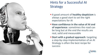 Hints for a Successful AI
Strategy
 A good amount of healthy skepticism is
always a good start to set the right
expectations for AI
 Have confidence in the value of AI and
of experience: sometimes the road can
be long but at the end the results are
real, solid and measurable
 Start with a gradual approach: targeting
a step-by-step implementation of an AI
Strategy is often the best recipe for
success
 